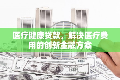 昌吉医疗健康贷款，解决医疗费用的创新金融方案